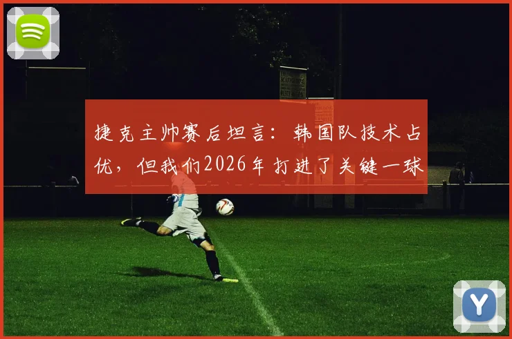 捷克主帅赛后坦言：韩国队技术占优，但我们2026年打进了关键一球