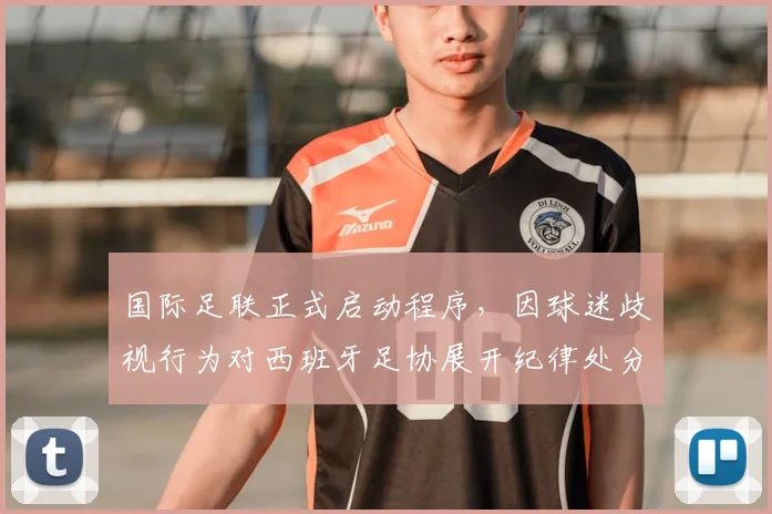 国际足联正式启动程序，因球迷歧视行为对西班牙足协展开纪律处分，潜在处罚与影响解析