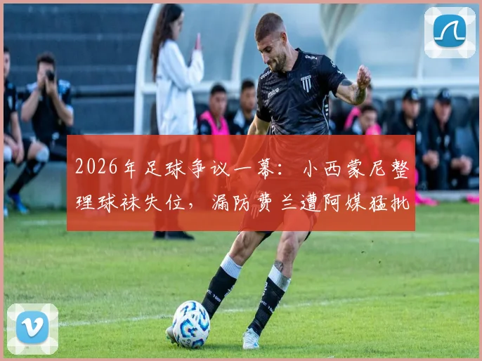 2026年足球争议一幕:小西蒙尼整理球袜失位,漏防费兰遭阿媒猛批,细节回放与分析
