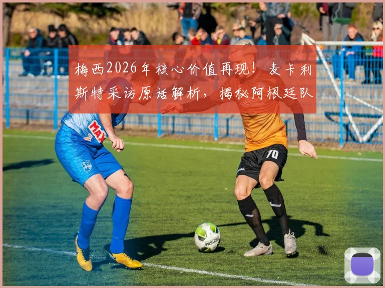 梅西2026年核心价值再现！麦卡利斯特采访原话解析，揭秘阿根廷队内真实评价与关键作用