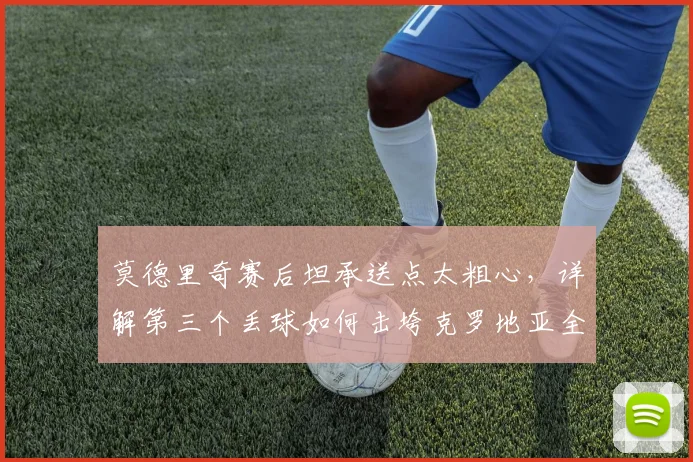 莫德里奇赛后坦承送点太粗心，详解第三个丢球如何击垮克罗地亚全队｜2026赛后深度采访